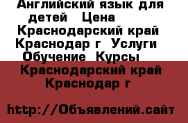 Английский язык для детей › Цена ­ 300 - Краснодарский край, Краснодар г. Услуги » Обучение. Курсы   . Краснодарский край,Краснодар г.